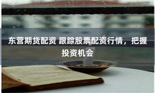 东营期货配资 跟踪股票配资行情，把握投资机会