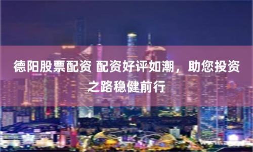 德阳股票配资 配资好评如潮，助您投资之路稳健前行