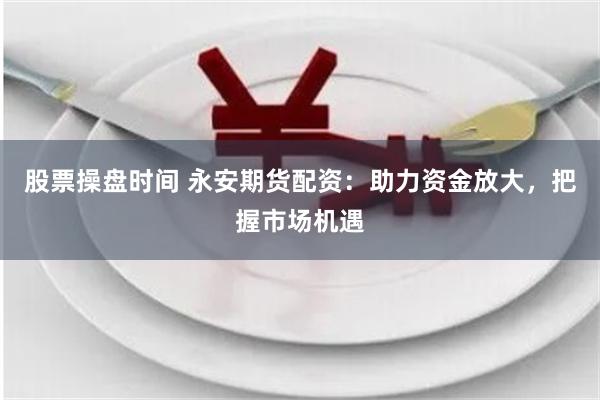 股票操盘时间 永安期货配资：助力资金放大，把握市场机遇
