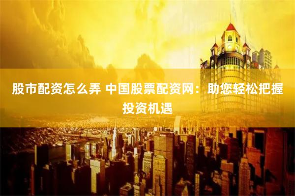 股市配资怎么弄 中国股票配资网：助您轻松把握投资机遇