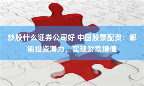 炒股什么证券公司好 中国股票配资：解锁投资潜力，实现财富增值