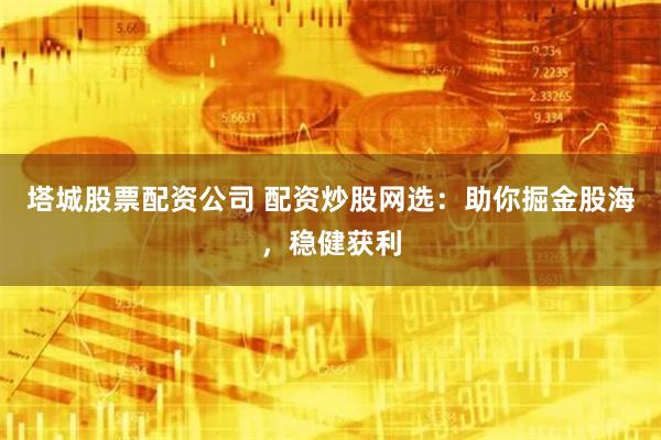 塔城股票配资公司 配资炒股网选：助你掘金股海，稳健获利