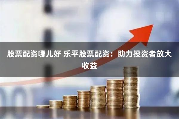 股票配资哪儿好 乐平股票配资：助力投资者放大收益