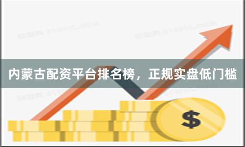 内蒙古配资平台排名榜，正规实盘低门槛